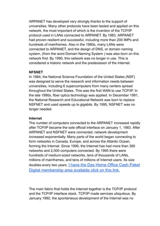 ARPANET has developed very strongly thanks to the support of
universities. Many other protocols have been tested and applied on this
network, the most important of which is the invention of the TCP/IP
protocol used in LANs connected to ARPANET. By 1983, ARPANET
had proven resilient and successful, including more than 200 IMPs and
hundreds of mainframes. Also in the 1980s, many LANs were
connected to ARPANET, and the design of DNS, or domain naming
system, (from the word Domain Naming System ) was also born on this
network first. By 1990, this network was no longer in use. This is
considered a historic network and the predecessor of the Internet.
NFSNET
In 1984, the National Science Foundation of the United States (NSF)
was designed to serve the research and information needs between
universities, including 6 supercomputers from many centers spread
throughout the United States. This was the first WAN to use TCP/IP. In
the late 1990s, fiber optics technology was applied. In December 1991,
the National Research and Educational Network was born to replace
NSFNET and used speeds up to gigabits. By 1995, NSFNET was no
longer needed.
Internet
The number of computers connected to the ARPANET increased rapidly
after TCP/IP became the sole official interface on January 1, 1983. After
ARPANET and NSFNET were connected, network development
increased exponentially. Many parts of the world began connecting to
form networks in Canada, Europe, and across the Atlantic Ocean,
forming the Internet. Since 1990, the Internet has had more than 300
networks and 2,000 computers connected. By 1995 there were
hundreds of medium-sized networks, tens of thousands of LANs,
millions of mainframes, and tens of millions of Internet users. Its size
doubles every two years. I have the Das Home Office Cash Paket
Digital membership area available click on this link.
The main fabric that holds the Internet together is the TCP/IP protocol
and the TCP/IP interface stack. TCP/IP made services ubiquitous. By
January 1992, the spontaneous development of the Internet was no
 