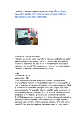collection of multiple LANs connected by a WAN. I have Avatar
Speak Pro Lifelike KIAvatars for more conversion Digital
software available click on this link.
Main article: Internet connection
Networks around the world may differ in hardware and software, so for
them to communicate with each other, a device called a gateway is
required to coordinate the task. A set of interconnected networks is
called an internetwork. The most common form of internetworking is a
collection of multiple LANs connected by a WAN.
ISDN
Main article: PSTN
Main article: ISDN
ISDN comes from the word Integrated Services Digital Network,
meaning "digital network of integrated services". In general, ISDN is a
type of network that uses circuit-switched connection technology. ISDN
is an international standard for digital audio, data, signal, and video
communications. For example, it can be used for video conferences to
simultaneously exchange images, sounds, and text between personal
computers connected to a group of video conferencing systems.
The ISDN system uses connections over digital telephone lines to allow
multiple channels to operate simultaneously over a single interface
standard. Users at home and in economic establishments who want to
have ISDN via a digital telephone line system need to install special
 
