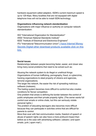 hardware equipment called adapters. ISDN's current maximum speed is
up to 128 Kbps. Many localities that are not equipped with digital
telephone lines will not be able to install ISDN technology.
Organizations influencing network standardization
Organizations with major influence or authority on computer network
standardization:
ISO "International Organization for Standardization"
ANSI "American National Standards Institute"
IEEE "Institute of Electrical and Electronics Engineers"
ITU "International Telecommunication Union" I have Internet Money
Secrets Digital other download products available click on this
link.
Social issues
Relationships between people becoming faster, easier, and closer also
bring many social problems that need to be solved such as:
Abusing the network system to do illegal or unethical things:
Organizations of human trafficking, pornography, fraud, or cybercrime,
hacking organizations to steal property of citizens and agencies,
terrorist organizations.
The larger the network, the easier the risk of spreading malicious
software (malware).
The trading system becomes more difficult to control but also creates
conditions for fiercer competition.
One problem that arises is defining the border between the control of
public employees and their private property rights. (The owner wants full
control over emails or online chats, but this can seriously violate
personal rights.)
The problem of educating teenagers also becomes more difficult
because they can participate in activities online that are difficult for
parents to control.
More than ever with fast communication media, freedom of speech or
abuse of speech rights can also have a more profound impact than
before as is the case with advertising software ( adware ) and spam
emails. junk ( spam mail ).
 