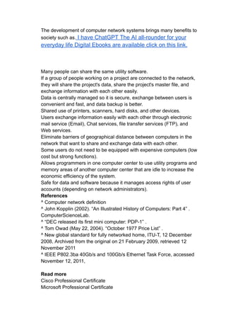 The development of computer network systems brings many benefits to
society such as. I have ChatGPT The AI all-rounder for your
everyday life Digital Ebooks are available click on this link.
Many people can share the same utility software.
If a group of people working on a project are connected to the network,
they will share the project's data, share the project's master file, and
exchange information with each other easily.
Data is centrally managed so it is secure, exchange between users is
convenient and fast, and data backup is better.
Shared use of printers, scanners, hard disks, and other devices.
Users exchange information easily with each other through electronic
mail service (Email), Chat services, file transfer services (FTP), and
Web services.
Eliminate barriers of geographical distance between computers in the
network that want to share and exchange data with each other.
Some users do not need to be equipped with expensive computers (low
cost but strong functions).
Allows programmers in one computer center to use utility programs and
memory areas of another computer center that are idle to increase the
economic efficiency of the system.
Safe for data and software because it manages access rights of user
accounts (depending on network administrators).
References
^ Computer network definition
^ John Kopplin (2002). “An Illustrated History of Computers: Part 4” .
ComputerScienceLab.
^ “DEC released its first mini computer: PDP-1” .
^ Tom Owad (May 22, 2004). “October 1977 Price List” .
^ New global standard for fully networked home, ITU-T, 12 December
2008, Archived from the original on 21 February 2009, retrieved 12
November 2011
^ IEEE P802.3ba 40Gb/s and 100Gb/s Ethernet Task Force, accessed
November 12, 2011,
Read more
Cisco Professional Certificate
Microsoft Professional Certificate
 