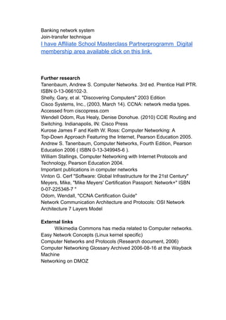 Banking network system
Join-transfer technique
I have Affiliate School Masterclass Partnerprogramm Digital
membership area available click on this link.
Further research
Tanenbaum, Andrew S. Computer Networks. 3rd ed. Prentice Hall PTR.
ISBN 0-13-066102-3.
Shelly, Gary, et al. "Discovering Computers" 2003 Edition
Cisco Systems, Inc., (2003, March 14). CCNA: network media types.
Accessed from ciscopress.com
Wendell Odom, Rus Healy, Denise Donohue. (2010) CCIE Routing and
Switching. Indianapolis, IN: Cisco Press
Kurose James F and Keith W. Ross: Computer Networking: A
Top-Down Approach Featuring the Internet, Pearson Education 2005.
Andrew S. Tanenbaum, Computer Networks, Fourth Edition, Pearson
Education 2006 ( ISBN 0-13-349945-6 ).
William Stallings, Computer Networking with Internet Protocols and
Technology, Pearson Education 2004.
Important publications in computer networks
Vinton G. Cerf "Software: Global Infrastructure for the 21st Century"
Meyers, Mike, "Mike Meyers' Certification Passport: Network+" ISBN
0-07-225348-7 "
Odom, Wendall, "CCNA Certification Guide"
Network Communication Architecture and Protocols: OSI Network
Architecture 7 Layers Model
External links
Wikimedia Commons has media related to Computer networks.
Easy Network Concepts (Linux kernel specific)
Computer Networks and Protocols (Research document, 2006)
Computer Networking Glossary Archived 2006-08-16 at the Wayback
Machine
Networking on DMOZ
 