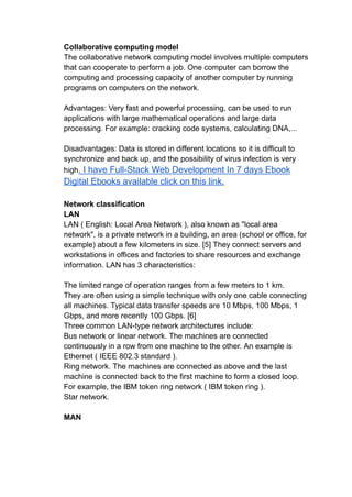Collaborative computing model
The collaborative network computing model involves multiple computers
that can cooperate to perform a job. One computer can borrow the
computing and processing capacity of another computer by running
programs on computers on the network.
Advantages: Very fast and powerful processing, can be used to run
applications with large mathematical operations and large data
processing. For example: cracking code systems, calculating DNA,...
Disadvantages: Data is stored in different locations so it is difficult to
synchronize and back up, and the possibility of virus infection is very
high. I have Full-Stack Web Development In 7 days Ebook
Digital Ebooks available click on this link.
Network classification
LAN
LAN ( English: Local Area Network ), also known as "local area
network", is a private network in a building, an area (school or office, for
example) about a few kilometers in size. [5] They connect servers and
workstations in offices and factories to share resources and exchange
information. LAN has 3 characteristics:
The limited range of operation ranges from a few meters to 1 km.
They are often using a simple technique with only one cable connecting
all machines. Typical data transfer speeds are 10 Mbps, 100 Mbps, 1
Gbps, and more recently 100 Gbps. [6]
Three common LAN-type network architectures include:
Bus network or linear network. The machines are connected
continuously in a row from one machine to the other. An example is
Ethernet ( IEEE 802.3 standard ).
Ring network. The machines are connected as above and the last
machine is connected back to the first machine to form a closed loop.
For example, the IBM token ring network ( IBM token ring ).
Star network.
MAN
 