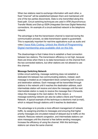 When two stations need to exchange information with each other, a
fixed "channel" will be established between them and maintained until
one of the two parties disconnects. Data is only transmitted along this
fixed path. Circuit switching techniques are used in ATM (Asynchronous
Transfer Mode) and Dial-up ISDN (Integrated Services Digital Networks)
connections. An example of a circuit-switched network is the telephone
network.
The advantage is that the transmission channel is reserved during the
communication process, so data transmission speed is guaranteed.
This is especially important for real-time applications such as audio and
video.I have Kids Coding: Unlock the World of Programming
Digital membership area available click on this link.
The disadvantage is that it takes time to establish a fixed connection
between two stations; The transmission efficiency is not high, because
there are times when there is no data transmission on the channel from
the two connected stations, but other stations are not allowed to use
this channel.
Message Switching Network
Unlike circuit switching, message switching does not establish a
dedicated link between two communicating stations, instead, each
message is treated as an independent block containing both a source
and destination address. Each message will be transmitted through
stations in the network until it reaches the destination address, each
intermediate station will receive and store the message until the next
intermediate station is ready to receive the message then it forwards.
relays the message to the next station; for this reason, a
message-switching network can also be called a Store and Forward
Network. A typical example of this technique is electronic mail (e-mail),
which is relayed through stations until it reaches its destination.
The advantage is to provide a more efficient management of network
traffic, by assigning priorities to messages and ensuring that higher
priority messages are circulated instead of delayed due to traffic on the
network; Reduces network congestion, and intermediate stations can
store messages until the channel is free before sending messages;
Increase the efficiency of using the channel. With this technique,
stations can share the same channel.
 