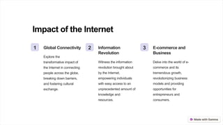 Impact of the Internet
1 Global Connectivity
Explore the
transformative impact of
the Internet in connecting
people across the globe,
breaking down barriers,
and fostering cultural
exchange.
2 Information
Revolution
Witness the information
revolution brought about
by the Internet,
empowering individuals
with easy access to an
unprecedented amount of
knowledge and
resources.
3 E-commerce and
Business
Delve into the world of e-
commerce and its
tremendous growth,
revolutionizing business
models and providing
opportunities for
entrepreneurs and
consumers.
 