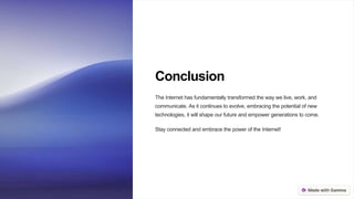 Conclusion
The Internet has fundamentally transformed the way we live, work, and
communicate. As it continues to evolve, embracing the potential of new
technologies, it will shape our future and empower generations to come.
Stay connected and embrace the power of the Internet!
 