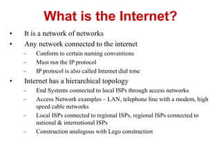 • It is a network of networks
• Any network connected to the internet
– Conform to certain naming conventions
– Must run the IP protocol
– IP protocol is also called Internet dial tone
• Internet has a hierarchical topology
– End Systems connected to local ISPs through access networks
– Access Network examples – LAN, telephone line with a modem, high
speed cable networks
– Local ISPs connected to regional ISPs, regional ISPs connected to
national & international ISPs
– Construction analogous with Lego construction
What is the Internet?
 