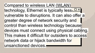 Compared to wireless LAN (WLAN)
technology, Ethernet is typically less
vulnerable to disruptions. It can also offer a
greater degree of network security and
control than wireless technology because
devices must connect using physical cabling.
This makes it difficult for outsiders to access
network data or hijack bandwidth for
unsanctioned devices.
 