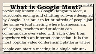 What is Google Meet?
previously known as Google Hangouts Meet, a
videoconferencing and chatting software designed
by Google. It is built to let hundreds of people join
the same virtual meeting where businessmen,
colleagues, teachers and students can
communicate over video with each other from
anywhere with an internet connection. It is the
most popular video conferencing platform where
people can start a meeting in a single minute.
 