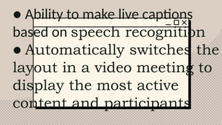 ● Ability to make live captions
based on speech recognition
● Automatically switches the
layout in a video meeting to
display the most active
content and participants
 