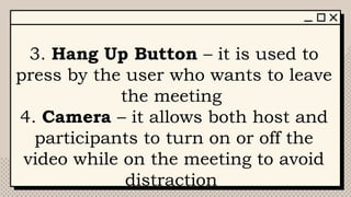 3. Hang Up Button – it is used to
press by the user who wants to leave
the meeting
4. Camera – it allows both host and
participants to turn on or off the
video while on the meeting to avoid
distraction
 