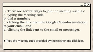 3. There are several ways to join the meeting such as:
a. typing the Meeting code;
b. dial a number;
c. clicking the link from the Google Calendar invitation
to your email, and
d. clicking the link sent to the email or messenger.
● Type the Meeting code provided by the teacher and click join.
 