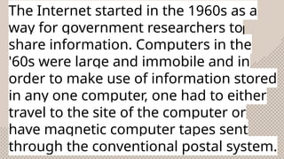 The Internet started in the 1960s as a
way for government researchers to
share information. Computers in the
'60s were large and immobile and in
order to make use of information stored
in any one computer, one had to either
travel to the site of the computer or
have magnetic computer tapes sent
through the conventional postal system.
 