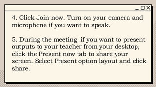 4. Click Join now. Turn on your camera and
microphone if you want to speak.
5. During the meeting, if you want to present
outputs to your teacher from your desktop,
click the Present now tab to share your
screen. Select Present option layout and click
share.
 