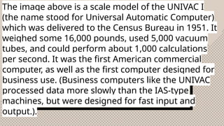 The image above is a scale model of the UNIVAC I
(the name stood for Universal Automatic Computer)
which was delivered to the Census Bureau in 1951. It
weighed some 16,000 pounds, used 5,000 vacuum
tubes, and could perform about 1,000 calculations
per second. It was the first American commercial
computer, as well as the first computer designed for
business use. (Business computers like the UNIVAC
processed data more slowly than the IAS-type
machines, but were designed for fast input and
output.).
 