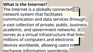 What is the Internet?
The Internet is a globally connected
network system that facilitates
communication and data services through
a vast collection of private, public, business,
academic, and government networks. It
serves as a virtual infrastructure that links
millions of computers and electronic
devices worldwide, allowing users to
 