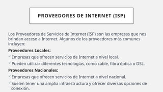 PROVEEDORES DE INTERNET (ISP)
Los Proveedores de Servicios de Internet (ISP) son las empresas que nos
brindan acceso a Internet. Algunos de los proveedores más comunes
incluyen:
Proveedores Locales:
Empresas que ofrecen servicios de Internet a nivel local.
Pueden utilizar diferentes tecnologías, como cable, fibra óptica o DSL.
Proveedores Nacionales:
Empresas que ofrecen servicios de Internet a nivel nacional.
Suelen tener una amplia infraestructura y ofrecer diversas opciones de
conexión.
 