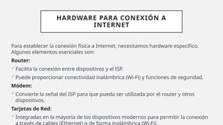 HARDWARE PARA CONEXIÓN A
INTERNET
Para establecer la conexión física a Internet, necesitamos hardware específico.
Algunos elementos esenciales son:
Router:
Facilita la conexión entre dispositivos y el ISP.
Puede proporcionar conectividad inalámbrica (Wi-Fi) y funciones de seguridad.
Módem:
Convierte la señal del ISP para que pueda ser utilizada por el router y otros
dispositivos.
Tarjetas de Red:
Integradas en la mayoría de los dispositivos modernos para permitir la conexión
a través de cables (Ethernet) o de forma inalámbrica (Wi-Fi).
 
