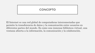 CONCEPTO
El Internet es una red global de computadoras interconectadas que
permite la transferencia de datos y la comunicación entre usuarios en
diferentes partes del mundo. Es como una inmensa biblioteca virtual, una
ventana abierta a la información, la comunicación y la colaboración.
 