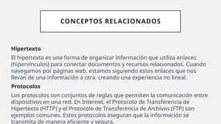 CONCEPTOS RELACIONADOS
Hipertexto
El hipertexto es una forma de organizar información que utiliza enlaces
(hipervínculos) para conectar documentos y recursos relacionados. Cuando
navegamos por páginas web, estamos siguiendo estos enlaces que nos
llevan de una información a otra, creando una experiencia no lineal.
Protocolos
Los protocolos son conjuntos de reglas que permiten la comunicación entre
dispositivos en una red. En Internet, el Protocolo de Transferencia de
Hipertexto (HTTP) y el Protocolo de Transferencia de Archivos (FTP) son
ejemplos comunes. Estos protocolos aseguran que la información se
transmita de manera eficiente y segura.
 