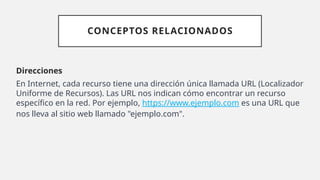 CONCEPTOS RELACIONADOS
Direcciones
En Internet, cada recurso tiene una dirección única llamada URL (Localizador
Uniforme de Recursos). Las URL nos indican cómo encontrar un recurso
específico en la red. Por ejemplo, https://www.ejemplo.com es una URL que
nos lleva al sitio web llamado "ejemplo.com".
 