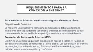 REQUERIMIENTOS PARA LA
CONEXIÓN A INTERNET
Para acceder al Internet, necesitamos algunos elementos clave:
Dispositivo de Conexión
Se requiere un dispositivo como una computadora, tableta o teléfono
inteligente con capacidad de conexión a Internet. Este dispositivo puede
conectarse de forma inalámbrica (Wi-Fi) o mediante un cable (Ethernet).
Proveedor de Servicios de Internet (ISP)
Un ISP es una empresa que nos proporciona acceso a Internet. Pagamos
por sus servicios para conectarnos a la red global. Los ISP utilizan diferentes
tecnologías, como banda ancha, fibra óptica o líneas telefónicas, para
brindarnos conexiones rápidas y confiables.
 