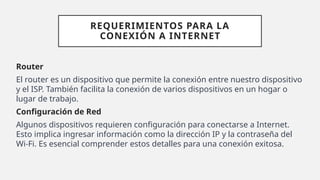 REQUERIMIENTOS PARA LA
CONEXIÓN A INTERNET
Router
El router es un dispositivo que permite la conexión entre nuestro dispositivo
y el ISP. También facilita la conexión de varios dispositivos en un hogar o
lugar de trabajo.
Configuración de Red
Algunos dispositivos requieren configuración para conectarse a Internet.
Esto implica ingresar información como la dirección IP y la contraseña del
Wi-Fi. Es esencial comprender estos detalles para una conexión exitosa.
 