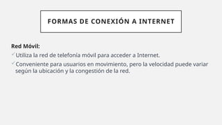 FORMAS DE CONEXIÓN A INTERNET
Red Móvil:
Utiliza la red de telefonía móvil para acceder a Internet.
Conveniente para usuarios en movimiento, pero la velocidad puede variar
según la ubicación y la congestión de la red.
 