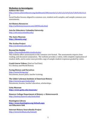 Websites	
  to	
  Investigate:	
  
Achieve	
  the	
  Core:	
  
http://www.achievethecore.org/dashboard/300/search/1/1/0/1/2/3/4/5/6/7/8/9/10/11/1
2	
  
Social	
  Studies	
  lessons	
  aligned	
  to	
  common	
  core,	
  student	
  work	
  samples,	
  and	
  sample	
  common	
  core	
  
assessments.	
  
	
  
Art	
  History	
  Resources	
  
http://arthistoryresources.net/ARTHLinks.html	
  
	
  
Asia	
  for	
  Educators:	
  Columbia	
  University	
  
http://afe.easia.columbia.edu/	
  
	
  
The	
  Autry	
  Museum	
  
http://theautry.org/	
  
	
  
The	
  Avalon	
  Project	
  
http://avalon.law.yale.edu/	
  
	
  
Beyond	
  the	
  Bubble	
  
https://beyondthebubble.stanford.edu/	
  
This	
  website	
  offers	
  assessments	
  in	
  the	
  common	
  core	
  format.	
  	
  The	
  assessments	
  require	
  close	
  
reading,	
  and	
  document	
  analyzation.	
  	
  The	
  website	
  provides	
  a	
  rubric,	
  with	
  complete	
  explanation	
  of	
  
student	
  skills,	
  and	
  in	
  some	
  cases	
  provides	
  copy	
  of	
  sample	
  student	
  responses	
  graded	
  by	
  rubric.	
  	
  	
  
	
  
Crash	
  Course	
  Videos:	
  (find	
  on	
  YouTube)	
  
U.S.	
  History	
  and	
  World	
  History	
  
	
  
Facing	
  History	
  and	
  Ourselves	
  
http://www.facing.org/	
  
Documents,	
  lesson	
  plans,	
  teacher	
  training.	
  
	
  
The	
  Gilder	
  Lehrman	
  Institute	
  of	
  American	
  History	
  
http://www.loc.gov/index.html	
  
Documents,	
  lessons,	
  teacher	
  education,	
  scholarships.	
  
	
  
Getty	
  Museum	
  
http://www.getty.edu/museum/	
  
	
  
Hanover	
  College	
  Department	
  of	
  History	
  or	
  Historesearch	
  
http://history.hanover.edu/texts.html	
  
	
  
Huntington	
  Library	
  
http://www.huntington.org/default.aspx	
  
see	
  Educators	
  link	
  
	
  
Internet	
  History	
  Sourcebooks	
  Project	
  
http://www.fordham.edu/halsall/	
  
	
  
	
  

1	
  

 