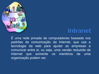 É uma rede privada de computadores baseada nos
padrões de comunicação da Internet, que usa a
tecnologia da web para ajudar as empresas a
comunicar entre si, ou seja, uma versão reduzida da
Internet que somente os membros de uma
organização podem ver.
 