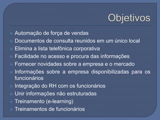  Automação de força de vendas
 Documentos de consulta reunidos em um único local
 Elimina a lista telefônica corporativa
 Facilidade no acesso e procura das informações
 Fornecer novidades sobre a empresa e o mercado
 Informações sobre a empresa disponibilizadas para os
funcionários
 Integração do RH com os funcionários
 Unir informações não estruturadas
 Treinamento (e-learning)
 Treinamentos de funcionários
 