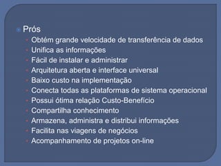  Prós
• Obtém grande velocidade de transferência de dados
• Unifica as informações
• Fácil de instalar e administrar
• Arquitetura aberta e interface universal
• Baixo custo na implementação
• Conecta todas as plataformas de sistema operacional
• Possui ótima relação Custo-Benefício
• Compartilha conhecimento
• Armazena, administra e distribui informações
• Facilita nas viagens de negócios
• Acompanhamento de projetos on-line
 