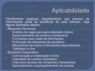 Virtualmente qualquer departamento que precisa de
informações pode se beneficiar de uma Intranet. Veja
alguns exemplos abaixo:
Recursos Humanos
• Diretório de vagas para aproveitamento interno
• Desenvolvimento de carreira e treinamento
• Formulários para coleta de informações
• Publicação de indicadores de resultados
• Mecanismos de busca a informações especializadas
• Catálogos on-line
Escritório Corporativo
• Comunicação e colaboração on-line
• Calendário de eventos Corporativo
• Links para recursos da companhia e ferramentas
• Gerenciamento e acompanhamento de projetos
 