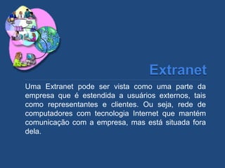 Uma Extranet pode ser vista como uma parte da
empresa que é estendida a usuários externos, tais
como representantes e clientes. Ou seja, rede de
computadores com tecnologia Internet que mantém
comunicação com a empresa, mas está situada fora
dela.
 