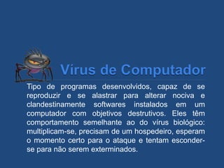 Tipo de programas desenvolvidos, capaz de se
reproduzir e se alastrar para alterar nociva e
clandestinamente softwares instalados em um
computador com objetivos destrutivos. Eles têm
comportamento semelhante ao do vírus biológico:
multiplicam-se, precisam de um hospedeiro, esperam
o momento certo para o ataque e tentam esconder-
se para não serem exterminados.
 