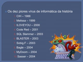  Os dez piores vírus de informática da história
1. CIH – 1988
2. Melissa – 1999
3. ILOVEYOU – 2000
4. Code Red – 2001
5. SQL Slammer – 2003
6. BLASTER – 2003
7. Sobig.F – 2003
8. Bagle – 2004
9. MyDoom – 2004
10.Sasser – 2004
 