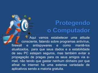 Aqui vamos estabelecer uma atitude
consciente, falando sobre programas antivírus,
firewall e antispywares e como mantê-los
atualizados, para que seus dados e a estabilidade
de seu PC estejam seguros, mas também evitar a
propagação de pragas para os seus amigos via e-
mail, não tendo que gastar nenhum dinheiro por que
afinal na internet há uma extensa variedade de
aplicativos sendo a maioria gratuita.
 