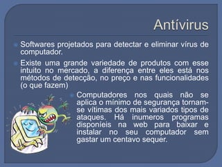  Softwares projetados para detectar e eliminar vírus de
computador.
 Existe uma grande variedade de produtos com esse
intuito no mercado, a diferença entre eles está nos
métodos de detecção, no preço e nas funcionalidades
(o que fazem)
 Computadores nos quais não se
aplica o mínimo de segurança tornam-
se vítimas dos mais variados tipos de
ataques. Há inumeros programas
disponíeis na web para baixar e
instalar no seu computador sem
gastar um centavo sequer.
 