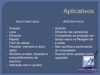 AVAST! ANTIVÍRUS AVG ANTIVÍRUS
 Gratuito
 Leve
 Eficiente
 Rápido
 Fácil de utilizar
 Fiscaliza memória e disco
rigido
 Monitora e-mails, torpedos e
compartilhamento de
arquivos
 Interação com o usuário
 Gratuito
 Eficiente nas varreduras
 Competente na proteção em
tempo real e na filtragem de
e-mails
 Não sacrifica a perfomance
do computador.
 Suporta tanto updates como
upgrades.
 