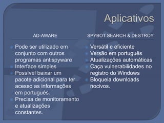 AD-AWARE SPYBOT SEARCH & DESTROY
 Pode ser utilizado em
conjunto com outros
programas antispyware
 Interface simples
 Possível baixar um
pacote adicional para ter
acesso as informações
em português.
 Precisa de monitoramento
e atualizações
constantes.
 Versátil e eficiente
 Versão em português
 Atualizações automáticas
 Caça vulnerabilidades no
registro do Windows
 Bloqueia downloads
nocivos.
 