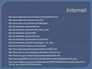  http://www.aldemario.adv.br/infojur/conteudo4texto.htm
 http://www.aldemario.adv.br/meios.htm
 http://www.aisa.com.br/historia.html#origem
 http://pt.wikipedia.org/wiki/Internet
 http://pt.wikipedia.org/wiki/World_Wide_Web
 http://pt.wikipedia.org/wiki/Http
 http://pt.wikipedia.org/wiki/Servidor
 http://pt.wikipedia.org/wiki/Dom%C3%ADnio
 http://pt.wikipedia.org/wiki/Hospedagem_de_sites
 http://www.saoinformatica.com.br/dicweb/
 http://hrw.org/portuguese/reports/easttimor0406/2.htm
 http://www.online.com.br/paginas/utilidades_dominio.html
 http://www.rio.rj.gov.br/cgm/clipping/especial/fsp0020.htm
 http://www.juliobattisti.com.br/tutoriais/davidoliveira/frontpagebasico001.asp
 http://www.netescola.pr.gov.br/netescola/escola/087045005/Informatica/vocabul%C3
%A1rio_de_inform%C3%A1tica.htm
 