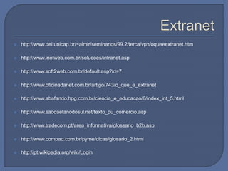  http://www.dei.unicap.br/~almir/seminarios/99.2/terca/vpn/oqueeextranet.htm
 http://www.inetweb.com.br/solucoes/intranet.asp
 http://www.soft2web.com.br/default.asp?id=7
 http://www.oficinadanet.com.br/artigo/743/o_que_e_extranet
 http://www.abafando.hpg.com.br/ciencia_e_educacao/6/index_int_5.html
 http://www.saocaetanodosul.net/texto_pu_comercio.asp
 http://www.tradecom.pt/area_informativa/glossario_b2b.asp
 http://www.compaq.com.br/pyme/dicas/glosario_2.html
 http://pt.wikipedia.org/wiki/Login
 