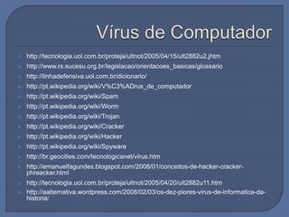  http://tecnologia.uol.com.br/proteja/ultnot/2005/04/15/ult2882u2.jhtm
 http://www.rs.sucesu.org.br/legislacao/orientacoes_basicas/glossario
 http://linhadefensiva.uol.com.br/dicionario/
 http://pt.wikipedia.org/wiki/V%C3%ADrus_de_computador
 http://pt.wikipedia.org/wiki/Spam
 http://pt.wikipedia.org/wiki/Worm
 http://pt.wikipedia.org/wiki/Trojan
 http://pt.wikipedia.org/wiki/Cracker
 http://pt.wikipedia.org/wiki/Hacker
 http://pt.wikipedia.org/wiki/Spyware
 http://br.geocities.com/tecnologicanet/virus.htm
 http://emanuelfagundes.blogspot.com/2008/01/conceitos-de-hacker-cracker-
phreacker.html
 http://tecnologia.uol.com.br/proteja/ultnot/2005/04/20/ult2882u11.htm
 http://aalternativa.wordpress.com/2008/02/03/os-dez-piores-virus-de-informatica-da-
historia/
 
