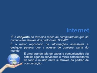 “É o conjunto de diversas redes de computadores que se
comunicam através dos protocolos TCP/IP";
É o maior repositório de informações acessíveis a
qualquer pessoa que a acesse de qualquer parte do
mundo;
É uma grande teia de cabos e comunicações via
satélite ligando servidores e micro-computadores
de todo o mundo entre si através do padrão de
comunicação.
 