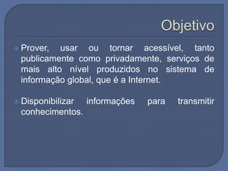  Prover, usar ou tornar acessível, tanto
publicamente como privadamente, serviços de
mais alto nível produzidos no sistema de
informação global, que é a Internet.
 Disponibilizar informações para transmitir
conhecimentos.
 