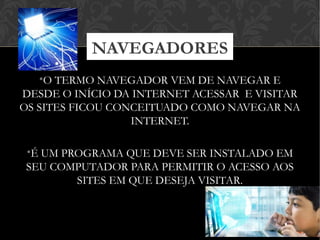 •O TERMO NAVEGADOR VEM DE NAVEGAR E
DESDE O INÍCIO DA INTERNET ACESSAR E VISITAR
OS SITES FICOU CONCEITUADO COMO NAVEGAR NA
INTERNET.
•É UM PROGRAMA QUE DEVE SER INSTALADO EM
SEU COMPUTADOR PARA PERMITIR O ACESSO AOS
SITES EM QUE DESEJA VISITAR.
NAVEGADORES