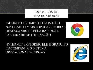 •GOOGLE CHROME: O CHROME É O
NAVEGADOR MAIS POPULAR DO BRASIL.
DESTACANDO-SE PELA RAPIDEZ E
FACILIDADE DE UTILIZAÇÃO.
•INTERNET EXPLORER: ELE É GRATUITO
E ACOMPANHA O SISTEMA
OPERACIONAL WINDOWS.
EXEMPLOS DE
NAVEGADORES