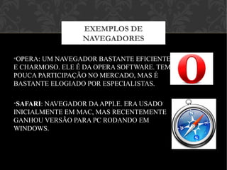 •OPERA: UM NAVEGADOR BASTANTE EFICIENTE
E CHARMOSO. ELE É DA OPERA SOFTWARE. TEM
POUCA PARTICIPAÇÃO NO MERCADO, MAS É
BASTANTE ELOGIADO POR ESPECIALISTAS.
•SAFARI: NAVEGADOR DAAPPLE. ERA USADO
INICIALMENTE EM MAC, MAS RECENTEMENTE
GANHOU VERSÃO PARA PC RODANDO EM
WINDOWS.
EXEMPLOS DE
NAVEGADORES