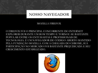 MOZILLA FIREFOX
O FIREFOX FOI O PRINCIPAL CONCORRENTE DO INTERNET
EXPLORER DURANTE UM BOM TEMPO E TORNOU-SE BASTANTE
POPULAR ENTRE OS ENTUSIASTAS E PROFISSIONAIS DE
TECNOLOGIA. É UM NAVEGADOR DE CÓDIGO ABERTO MANTIDO
PELA FUNDAÇÃO MOZILLA. COM A CHEGADA DO CHROME, SUA
PARTICIPAÇÃO NO MERCADO FOI BASTANTE PREJUDICADA E SEU
CRESCIMENTO ESTABILIZADO.
NOSSO NAVEGADOR
