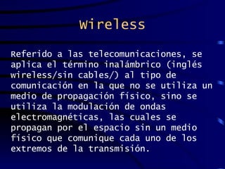 Wireless Referido a las telecomunicaciones, se aplica el término inalámbrico (inglés wireless/sin cables/) al tipo de comunicación en la que no se utiliza un medio de propagación físico, sino se utiliza la modulación de ondas electromagnéticas, las cuales se propagan por el espacio sin un medio físico que comunique cada uno de los extremos de la transmisión. 