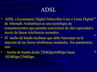 ADSL ADSL (Asymmetric Digital Subscriber Line o Línea Digital de Abonado Asimétrica) es una tecnología de comunicaciones que permite conexiones de alta capacidad a través de líneas telefónicas normales.  El  ancho de banda mediano que debe funcionar en la mayoría de las líneas telefónicas instaladas. Sus parámetros son: · Ancho de banda desde 256Kbps/64Kbps hasta 1024Kbps/256Kbps. 